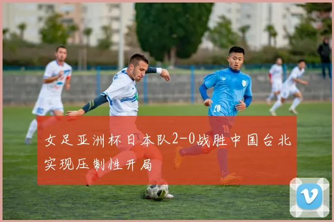 女足亚洲杯日本队2-0战胜中国台北实现压制性开局