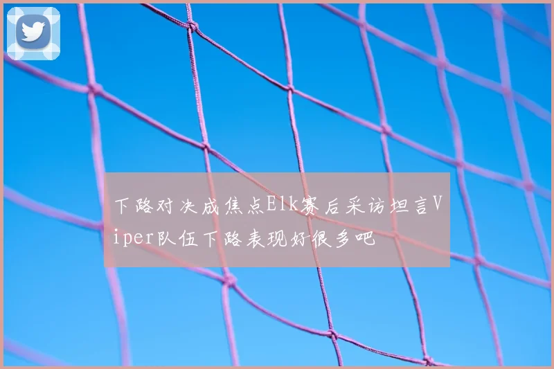 下路对决成焦点Elk赛后采访坦言Viper队伍下路表现好很多吧