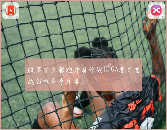 殷若宁王馨迎并肩作战LPGA赛季首战打响争夺序幕