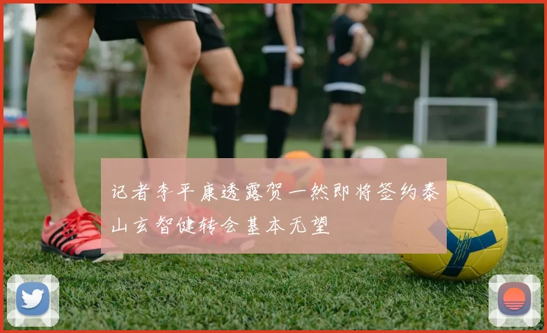 记者李平康透露贺一然即将签约泰山玄智健转会基本无望